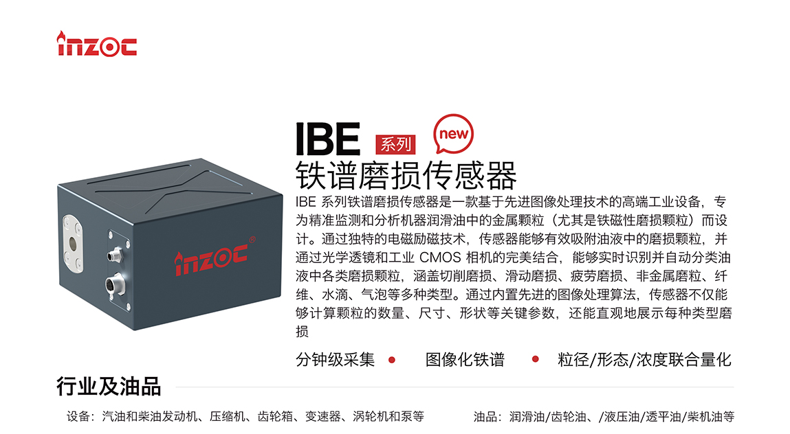 IBE 系列油液鐵譜磨損傳感器是一款基于先進圖像處理技術的高端工業(yè)設備，專為精準監(jiān)測和分析機器潤滑油中的金屬顆粒(尤其是鐵磁性磨損顆粒)而設計。通過獨特的電磁勵磁技術，傳感器能夠有效吸附油液中的損顆粒，并通過光學透鏡和工業(yè) CMOS 相機的完美結合，能夠實時識別并自動分類油液中各類磨損顆粒，涵蓋切削磨損、滑動磨損、疲勞損、非金屬磨粒、纖維、水滴、氣泡等多種類型。通過內置先進的圖像處理算法，傳感器不僅能夠計算顆粒的數量、尺寸、形狀等關鍵參數，還能直觀地展示每種類型磨損。適用行業(yè)設備：汽油和柴油發(fā)動機、壓縮機、齒輪箱、變速器、渦輪機和泵等；檢測油品:潤滑油/齒輪油、/液壓油/透平油/柴機油等。