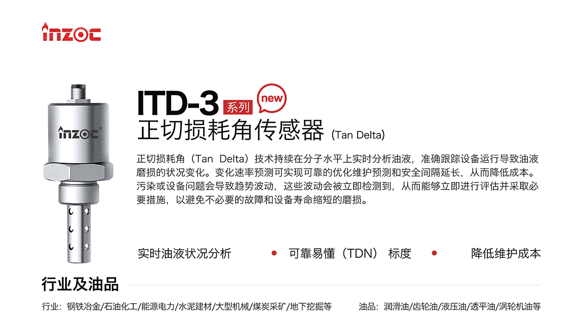 ITD-3系列油液正切損耗角(Tan Delta)傳感器技術持續在分子水平上實時分析油液，準確跟蹤設備運行導致油液磨損的狀況變化。變化速率預測可實現可靠的優化維護預測和安全間隔延長，從而降低成本。污染或設備問題會導致趨勢波動，這些波動會被立即檢測到，從而能夠立即進行評估并采取必要措施，以避免不必要的故障和設備壽命縮短的磨損。應用行業:鋼鐵冶金/石油化工/能源電力/水泥建材/大型機械/煤炭采礦/地下挖掘等;檢測油品:潤滑油/齒輪油/液壓油/透平油/渦輪機油等