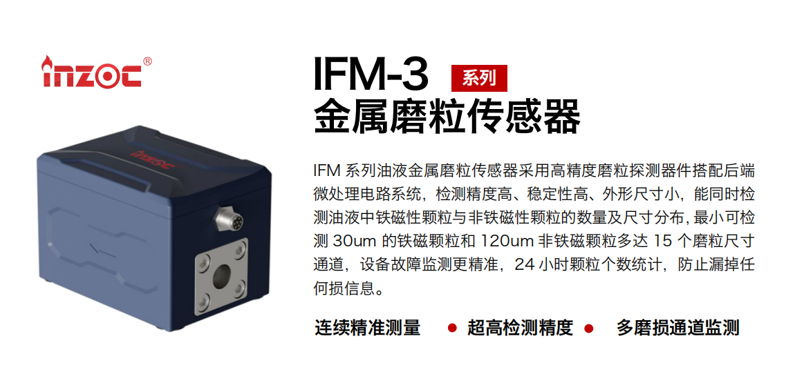IFM-3系列油液金屬磨粒傳感器采用高精度磨粒探測器件搭配后端微處理電路系統，檢測精度高、穩定性高、外形尺寸小，能同時檢測油液中鐵磁性顆粒與非鐵磁性顆粒的數量及尺寸分布，最小可檢測 30um 的鐵磁顆粒和 120um 非鐵磁顆粒多達 15 個磨粒尺寸通道，設備故障監測更精準，24 小時顆粒個數統計，防止漏掉任何損信息。
行業：鋼鐵冶金/石油化工/能源電力/水泥建材/大型機械/煤炭采礦/工程機械等
油品：齒輪油/液壓油/透平油/柴機油/絕緣油等