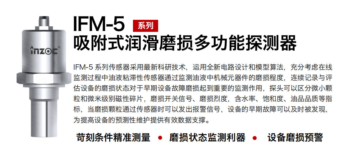 IFM-5吸附式潤(rùn)滑磨損多功能探測(cè)器采用最新科研技術(shù)，運(yùn)用全新電路設(shè)計(jì)和模型算法，充分考慮在線監(jiān)測(cè)過(guò)程中油液粘滯性傳感器通過(guò)監(jiān)測(cè)油液中機(jī)械元器件的磨損程度，連續(xù)記錄與評(píng)估設(shè)備的磨損狀態(tài)對(duì)于早期設(shè)備故障磨損起到重要的監(jiān)測(cè)作用，探頭可以區(qū)分微小顆粒和微米級(jí)別磁性碎片，磨損開關(guān)信號(hào)、磨損烈度，含水率、飽和度、油品品質(zhì)等指標(biāo)，當(dāng)磨損顆粒通過(guò)傳感器時(shí)可以發(fā)出報(bào)警信號(hào)，設(shè)備的早期故障可以及時(shí)被發(fā)現(xiàn)，為提高設(shè)備的預(yù)測(cè)性維護(hù)提供有效數(shù)據(jù)支撐。
行業(yè)：鋼鐵、石化、盾構(gòu)、電力、風(fēng)電、大型設(shè)備、OEM 集成等
油品：液壓油、透平油、柴機(jī)油、絕緣油、變壓器油等